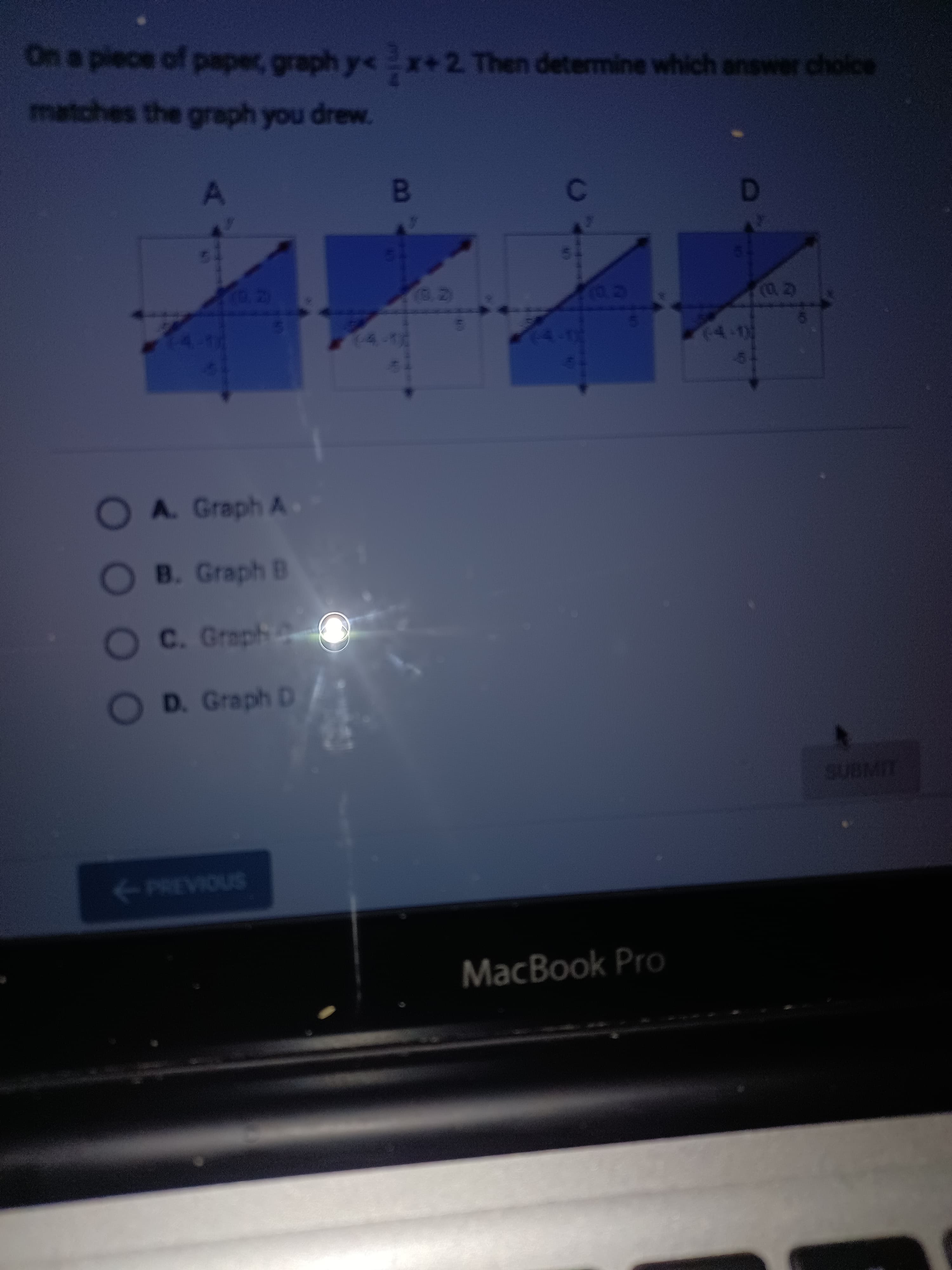 OO00
On a piece of paper, graph y< x+2 Then determine which answer choice
matches the graph you drew.
20
4-1
OA. Graph A
O B. Graph B
OC. Graph
OD. Graph D
SUBMIT
<-PREVIOUS
MacBook Pro
