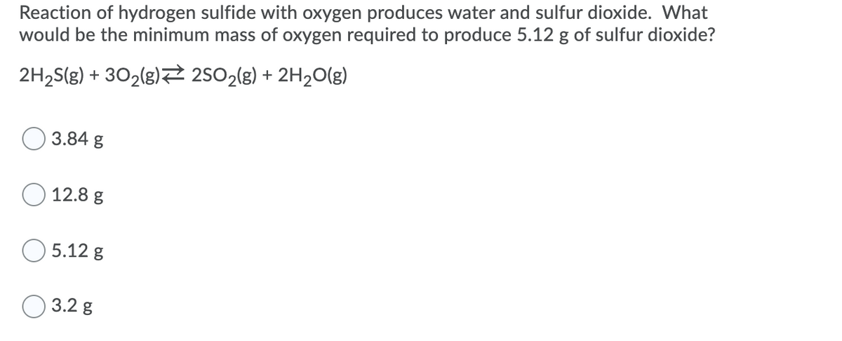Reaction of hydrogen sulfide with oxygen produces water and sulfur dioxide. What
would be the minimum mass of oxygen required to produce 5.12 g of sulfur dioxide?
2H2S(g) + 302(g)2 2502(g) + 2H2O(g)
3.84 g
12.8 g
5.12 g
O 3.2 g
