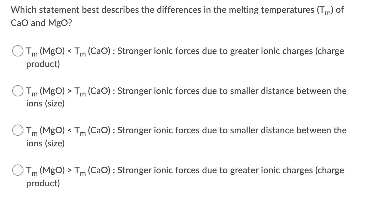 Which statement best describes the differences in the melting temperatures (Tm) of
CaO and MgO?
Tm (MgO) < Tm (CaO) : Stronger ionic forces due to greater ionic charges (charge
product)
Tm (MgO) > Tm (CaO) : Stronger ionic forces due to smaller distance between the
ions (size)
Tm (MgO) < Tm (CaO) : Stronger ionic forces due to smaller distance between the
ions (size)
Tm (MgO) > Tm (CaO) : Stronger ionic forces due to greater ionic charges (charge
product)
