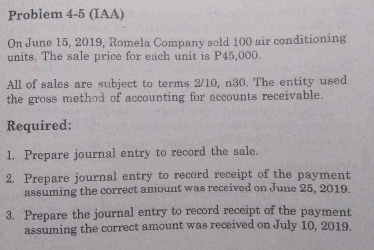 Problem 4-5 (IAA)
On June 15, 2019, Romela Company sold 100 air conditioning
units. The sale price for each unit is P45,000.
All of sales are subject to terms 2/10, n30. The entity used
the gross method of accounting for accounts receivable.
Required:
1. Prepare journal entry to record the sale.
2. Prepare journal entry to record receipt of the payment
assuming the correct amount was received on June 25, 2019.
3. Prepare the journal entry to record receipt of the payment
assuming the correct amount was received on July 10, 2019.
