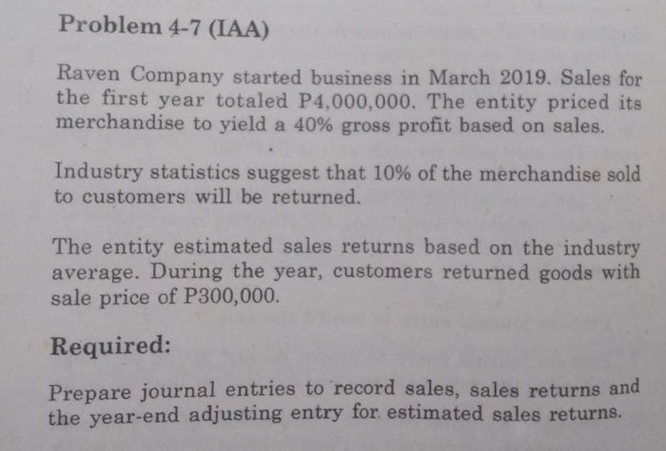 Problem 4-7 (IAA)
Raven Company started business in March 2019. Sales for
the first year totaled P4,000,000. The entity priced its
merchandise to yield a 40% gross profit based on sales.
Industry statistics suggest that 10% of the merchandise sold
to customers will be returned.
The entity estimated sales returns based on the industry
average. During the year, customers returned goods with
sale price of P300,000.
Required:
Prepare journal entries to record sales, sales returns and
the year-end adjusting entry for estimated sales returns.
