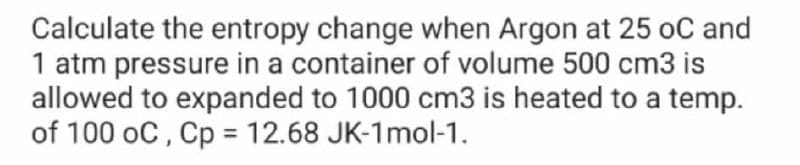 Calculate the entropy change when Argon at 25 oC and
1 atm pressure in a container of volume 500 cm3 is
allowed to expanded to 1000 cm3 is heated to a temp.
of 100 oC , Cp = 12.68 JK-1mol-1.
%3D
