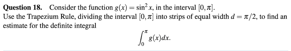 Question 18. Consider the function g(x) = sin² x, in the interval [0, t].
Use the Trapezium Rule, dividing the interval [0, ] into strips of equal width d = t/2, to find an
estimate for the definite integral
8(x)dx.
