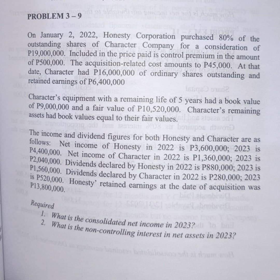 PROBLEM 3-9
On January 2, 2022, Honesty Corporation purchased 80% of the
outstanding shares of Character Company for a consideration of
P19,000,000. Included in the price paid is control premium in the amount
of P500,000. The acquisition-related cost amounts to P45,000. At that
date, Character had P16,000,000 of ordinary shares outstanding and
retained earnings of P6,400,000
Istiqe omad2
Character's equipment with a remaining life of 5 years had a book value
of P9,000,000 and a fair value of P10,520,000. Character's remaining
assets had book values equal to their fair values.
ons aleas onl
ad be assim 08 er boriupos word
The income and dividend figures for both Honesty and Character are as
follows: Net income of Honesty in 2022 is P3,600,000; 2023 is
P4,400,000. Net income of Character in 2022 is P1,360,000; 2023 is
P2,040,000. Dividends declared by Honesty in 2022 is P880,000; 2023 is
P1,560,000. Dividends declared by Character in 2022 is P280,000; 2023
is P520,000. Honesty' retained earnings at the date of acquisition was
P13,800,000.
Required
1. What is the consolidated net income in 2023? to bad
2. What is the non-controlling interest in net assets in 2023?