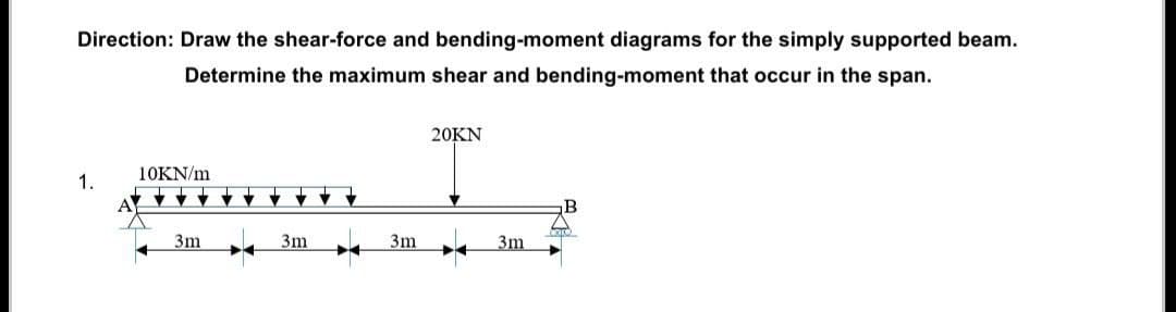 Direction: Draw the shear-force and bending-moment diagrams for the simply supported beam.
Determine the maximum shear and bending-moment that occur in the span.
1.
10KN/m
3m
T
♥
3m
3m
20KN
3m