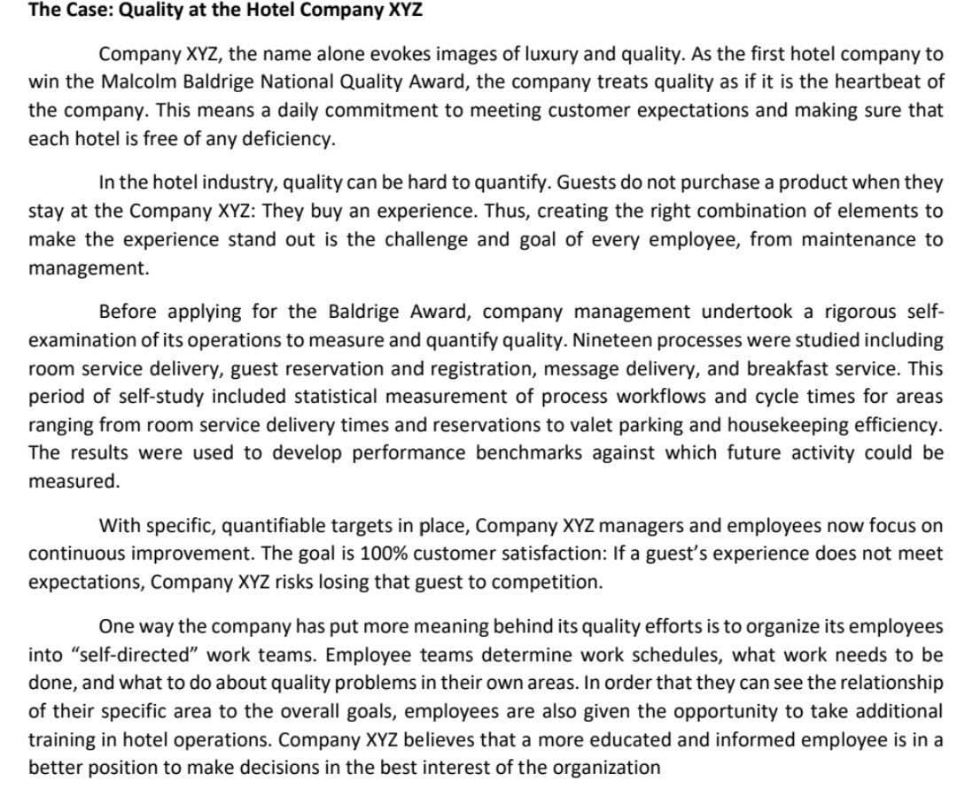 The Case: Quality at the Hotel Company XYZ
Company XYZ, the name alone evokes images of luxury and quality. As the first hotel company to
win the Malcolm Baldrige National Quality Award, the company treats quality as if it is the heartbeat of
the company. This means a daily commitment to meeting customer expectations and making sure that
each hotel is free of any deficiency.
In the hotel industry, quality can be hard to quantify. Guests do not purchase a product when they
stay at the Company XYZ: They buy an experience. Thus, creating the right combination of elements to
make the experience stand out is the challenge and goal of every employee, from maintenance to
management.
Before applying for the Baldrige Award, company management undertook a rigorous self-
examination of its operations to measure and quantify quality. Nineteen processes were studied including
room service delivery, guest reservation and registration, message delivery, and breakfast service. This
period of self-study included statistical measurement of process workflows and cycle times for areas
ranging from room service delivery times and reservations to valet parking and housekeeping efficiency.
The results were used to develop performance benchmarks against which future activity could be
measured.
With specific, quantifiable targets in place, Company XYZ managers and employees now focus on
continuous improvement. The goal is 100% customer satisfaction: If a guest's experience does not meet
expectations, Company XYZ risks losing that guest to competition.
One way the company has put more meaning behind its quality efforts is to organize its employees
into "self-directed" work teams. Employee teams determine work schedules, what work needs to be
done, and what to do about quality problems in their own areas. In order that they can see the relationship
of their specific area to the overall goals, employees are also given the opportunity to take additional
training in hotel operations. Company XYZ believes that a more educated and informed employee is in a
better position to make decisions in the best interest of the organization