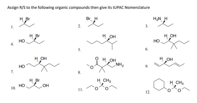Assign R/S to the following organic compounds then give its IUPAC Nomenclature
Br, H
4.
7.
10.
H Br
HO
HO
HO
H Br
H OH
H Br
кон
2.
5.
11.
H OH
OH
H CH3
NH₂
3.
6.
9.
12.
H₂N H
HO
H OH
H OH
H CH3