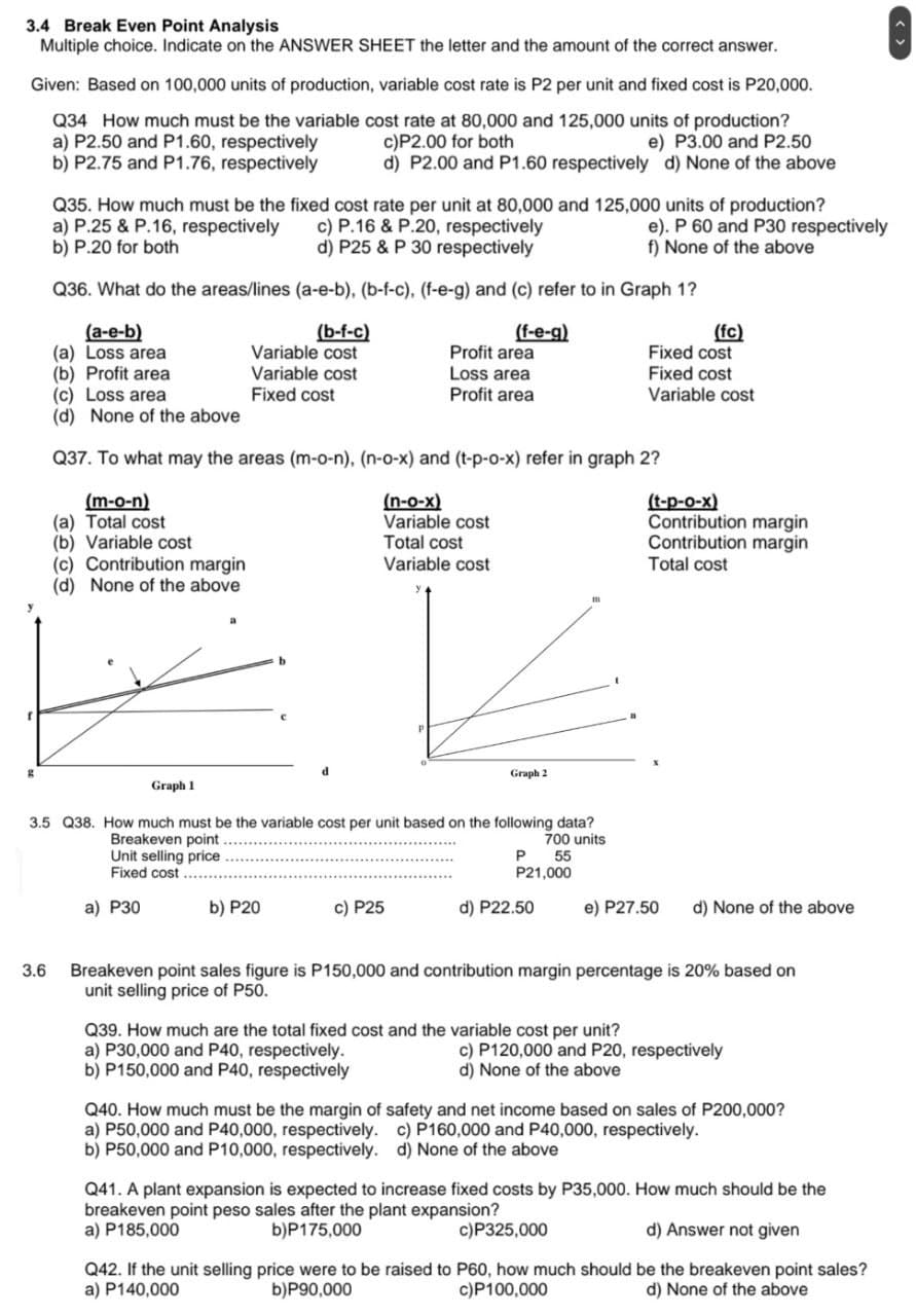 3.4 Break Even Point Analysis
Multiple choice. Indicate on the ANSWER SHEET the letter and the amount of the correct answer.
Given: Based on 100,000 units of production, variable cost rate is P2 per unit and fixed cost is P20,000.
Q34 How much must be the variable cost rate at 80,000 and 125,000 units of production?
a) P2.50 and P1.60, respectively c)P2.00 for both
e) P3.00 and P2.50
b) P2.75 and P1.76, respectively
d) P2.00 and P1.60 respectively d) None of the above
Q35. How much must be the fixed cost rate per unit at 80,000 and 125,000 units of production?
a) P.25 & P.16, respectively c) P.16 & P.20, respectively
b) P.20 for both
d) P25 & P 30 respectively
e). P 60 and P30 respectively
f) None of the above
Q36. What do the areas/lines (a-e-b), (b-f-c), (f-e-g) and (c) refer to in Graph 1?
(a-e-b)
(a) Loss area
(b) Profit area
3.6
(b-f-c)
Variable cost
Variable cost
Fixed cost
a) P30
b) P20
(c) Loss area
(d) None of the above
Q37. To what may the areas (m-o-n), (n-o-x) and (t-p-o-x) refer in graph 2?
(m-o-n)
(a) Total cost
(b) Variable cost
(c) Contribution margin
(d) None of the above
(f-e-g)
Profit area
Loss area
Profit area
(n-o-x)
Variable cost
Total cost
Variable cost
Graph 1
3.5 Q38. How much must be the variable cost per unit based on the following data?
Breakeven point
Unit selling price
Fixed cost.
700 units
P 55
P21,000
c) P25
Graph 2
d) P22.50
(fc)
Fixed cost
Fixed cost
Variable cost
(t-p-o-x)
Contribution margin
Contribution margin
Total cost
e) P27.50
Q39. How much are the total fixed cost and the variable cost per unit?
a) P30,000 and P40, respectively.
b) P150,000 and P40, respectively
d) None of the above
Breakeven point sales figure is P150,000 and contribution margin percentage is 20% based on
unit selling price of P50.
c) P120,000 and P20, respectively
d) None of the above
Q40. How much must be the margin of safety and net income based on sales of P200,000?
a) P50,000 and P40,000, respectively. c) P160,000 and P40,000, respectively.
b) P50,000 and P10,000, respectively. d) None of the above
Q41. A plant expansion is expected to increase fixed costs by P35,000. How much should be the
breakeven point peso sales after the plant expansion?
a) P185,000
b)P175,000
c) P325,000
d) Answer not given
Q42. If the unit selling price were to be raised to P60, how much should be the breakeven point sales?
a) P140,000
c) P100,000
d) None of the above
b)P90,000