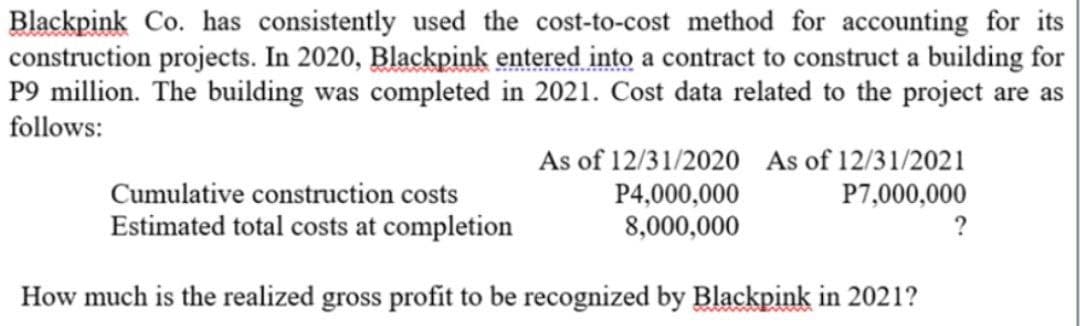 Blackpink Co. has consistently used the cost-to-cost method for accounting for its
construction projects. In 2020, Blackpink entered into a contract to construct a building for
P9 million. The building was completed in 2021. Cost data related to the project are as
follows:
As of 12/31/2020 As of 12/31/2021
P4,000,000
P7,000,000
8,000,000
Cumulative construction costs
Estimated total costs at completion
How much is the realized gross profit to be recognized by Blackpink in 2021?