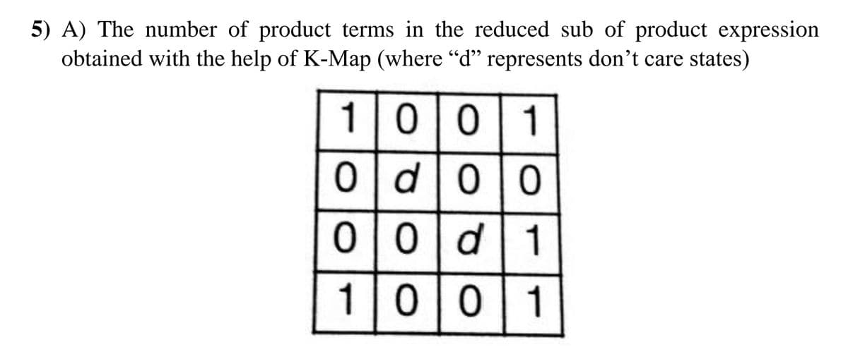 5) A) The number of product terms in the reduced sub of product expression
obtained with the help of K-Map (where “d" represents don't care states)
100
0 d
0|0
00
d 1
1|0|0|1
