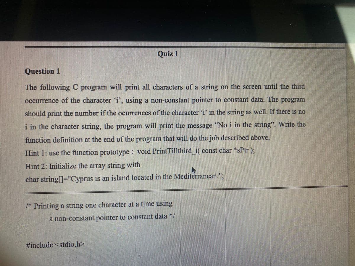 Quiz 1
Question 1
The following C program will print all characters of a string on the screen until the third
occurrence of the character 'i', using a non-constant pointer to constant data. The program
should print the number if the ocurrences of the character 'i' in the string as well. If there is no
i in the character string, the program will print the message "No i in the string". Write the
function definition at the end of the program that will do the job described above.
Hint 1: use the function prototype : void PrintTillthird i( const char *sPtr );
Hint 2: Initialize the array string with
char string[]="Cyprus is an island located in the Mediterranean.";
/* Printing a string one character at a time using
a non-constant pointer to constant data */
#include <stdio.h>
