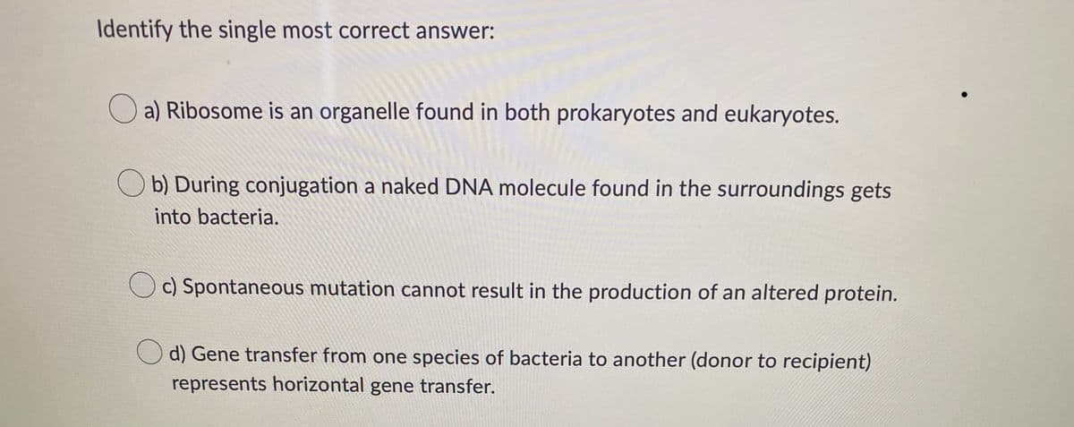 Identify the single most correct answer:
a) Ribosome is an organelle found in both prokaryotes and eukaryotes.
Ob) During conjugation a naked DNA molecule found in the surroundings gets
into bacteria.
c) Spontaneous mutation cannot result in the production of an altered protein.
Od) Gene transfer from one species of bacteria to another (donor to recipient)
represents horizontal gene transfer.