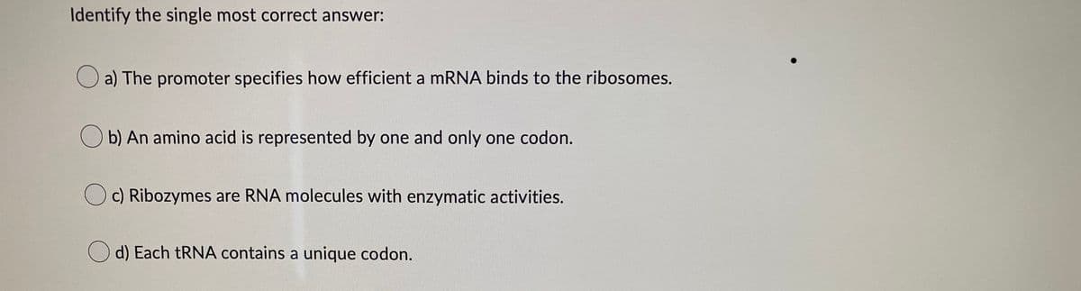 Identify the single most correct answer:
a) The promoter specifies how efficient a mRNA binds to the ribosomes.
Ob) An amino acid is represented by one and only one codon.
Oc) Ribozymes are RNA molecules with enzymatic activities.
d) Each tRNA contains a unique codon.