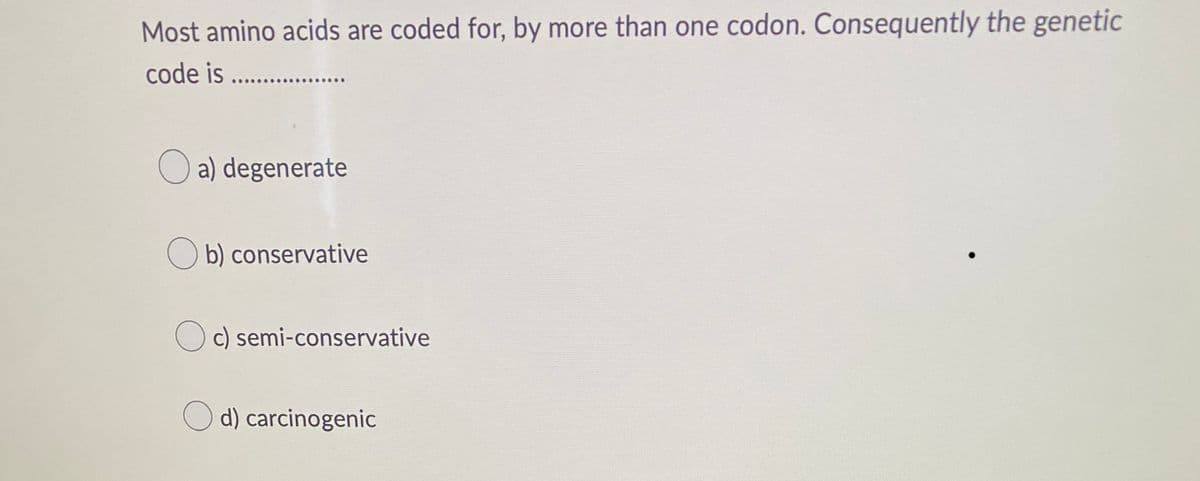 Most amino acids are coded for, by more than one codon. Consequently the genetic
code is .............
a) degenerate
Ob) conservative
Oc) semi-conservative
Od) carcinogenic