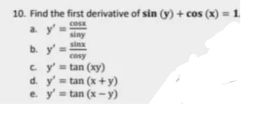 10. Find the first derivative of sin (y) + cos (x) = 1.
cosx
a. y'%3D
siny
sinx
b. y' =
cosy
c y' tan (xy)
d. y' tan (x+y)
e. y' = tan (x -y)

