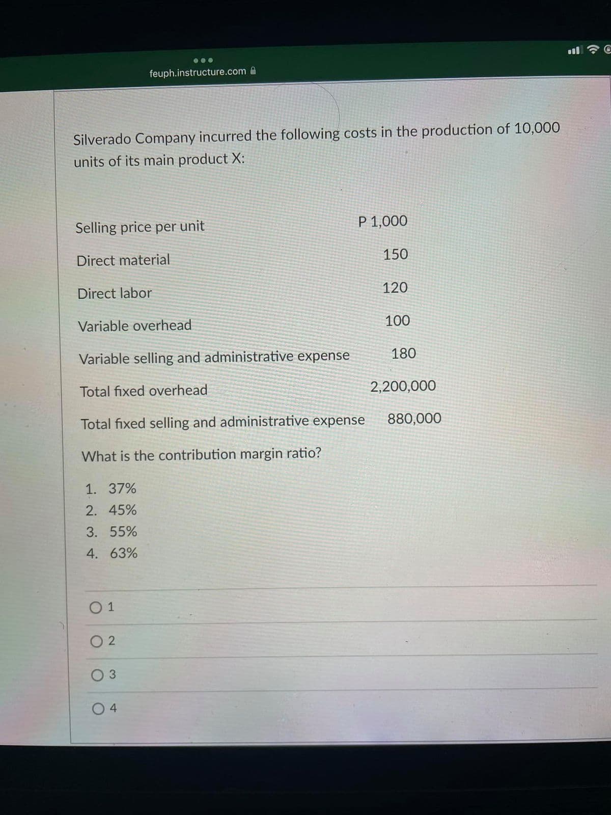 feuph.instructure.com A
Silverado Company incurred the following costs in the production of 10,000
units of its main product X:
Selling price per unit
P 1,000
Direct material
150
Direct labor
120
Variable overhead
100
Variable selling and administrative expense
180
Total fixed overhead
2,200,000
Total fixed selling and administrative expense
880,000
What is the contribution margin ratio?
1. 37%
2. 45%
3. 55%
4. 63%
O 1
O 2
0 3
4
