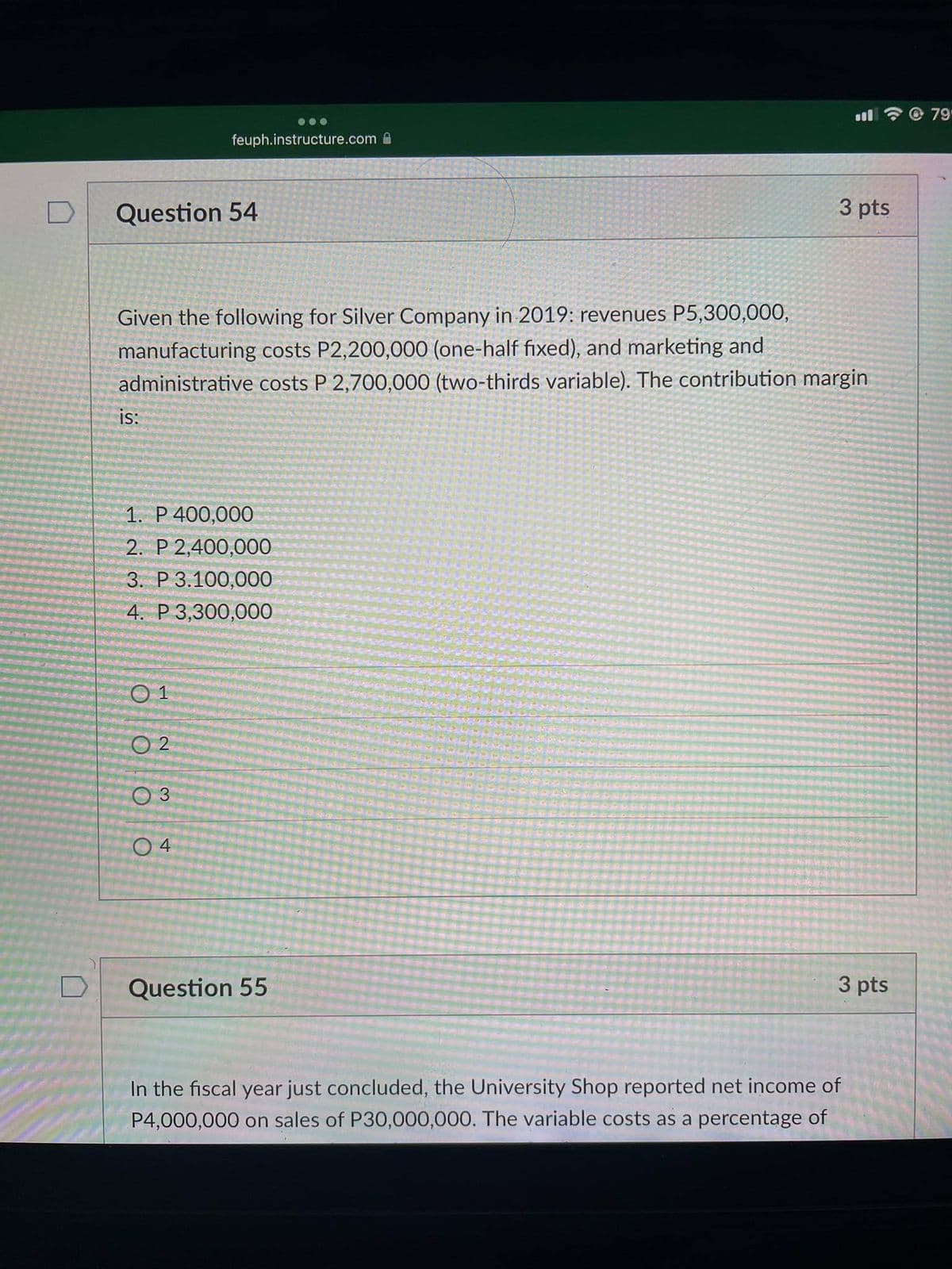 © 79
feuph.instructure.com
Question 54
3 pts
Given the following for Silver Company in 2019: revenues P5,300,000,
manufacturing costs P2,200,000 (one-half fixed), and marketing and
administrative costs P 2,700,000 (two-thirds variable). The contribution margin
is:
1. P 400,000
2. P 2,400,000
3. Р 3.100,000
4. P 3,300,000
O 2
O 3
Question 55
3 pts
In the fiscal year just concluded, the University Shop reported net income of
P4,000,000 on sales of P30,000,000. The variable costs as a percentage of
