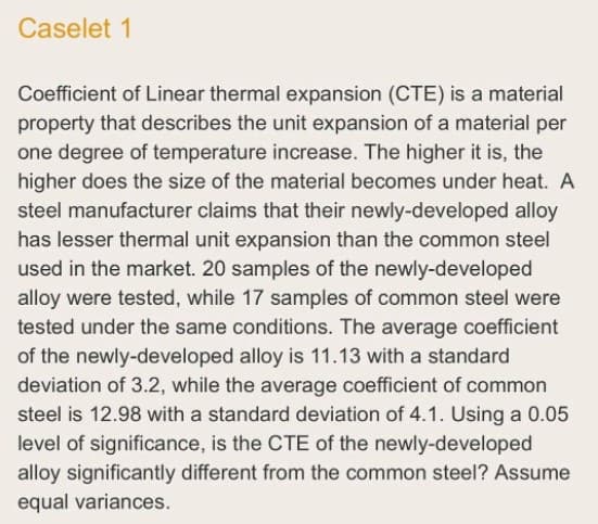 Caselet 1
Coefficient of Linear thermal expansion (CTE) is a material
property that describes the unit expansion of a material per
one degree of temperature increase. The higher it is, the
higher does the size of the material becomes under heat. A
steel manufacturer claims that their newly-developed alloy
has lesser thermal unit expansion than the common steel
used in the market. 20 samples of the newly-developed
alloy were tested, while 17 samples of common steel were
tested under the same conditions. The average coefficient
of the newly-developed alloy is 11.13 with a standard
deviation of 3.2, while the average coefficient of common
steel is 12.98 with a standard deviation of 4.1. Using a 0.05
level of significance, is the CTE of the newly-developed
alloy significantly different from the common steel? Assume
equal variances.
