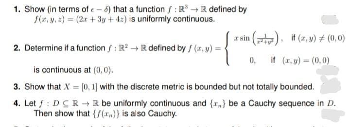 1. Show (in terms of e - 5) that a function f : R → R defined by
S(x, y, z) = (2x + 3y + 4z) is uniformly continuous.
æ sin (), if (x, y) # (0, 0)
2. Determine if a function f : R? →Rdefined by f (x, y) =
0,
if (x, y) = (0,0)
is continuous at (0, 0).
3. Show that X = [0,1) with the discrete metric is bounded but not totally bounded.
4. Let f : DCR → R be uniformly continuous and {",} be a Cauchy sequence in D.
Then show that {f(xn)} is also Cauchy.
