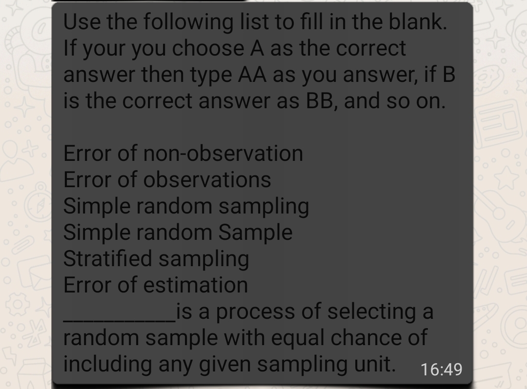 Use the following list to fill in the blank.
If your you choose A as the correct
answer then type AA as you answer, if B
is the correct answer as BB, and so on.
Error of non-observation
Error of observations
Simple random sampling
Simple random Sample
Stratified sampling
Error of estimation
is a process of selecting a
A random sample with equal chance of
including any given sampling unit.
16:49

