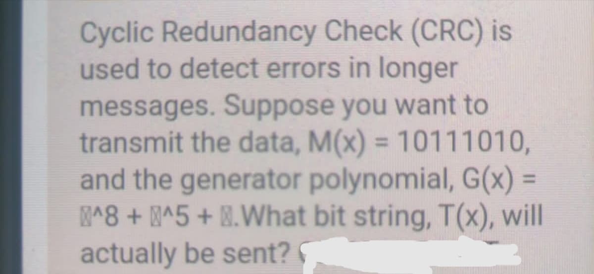 Cyclic Redundancy Check (CRC) is
used to detect errors in longer
messages. Suppose you want to
transmit the data, M(x) = 10111010,
and the generator polynomial, G(x) =
^8 + ^5 + M.What bit string, T(x), will
actually be sent?
%3D
%3D
