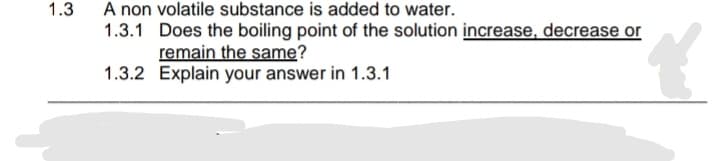 A non volatile substance is added to water.
1.3.1 Does the boiling point of the solution increase, decrease or
remain the same?
1.3.2 Explain your answer in 1.3.1
1.3
