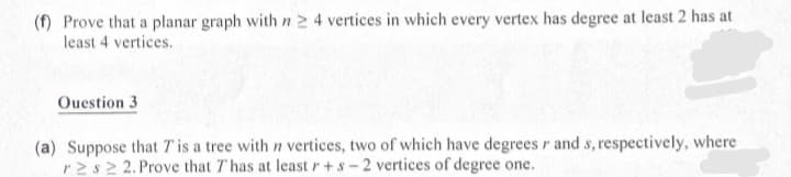 (f) Prove that a planar graph with n 2 4 vertices in which every vertex has degree at least 2 has at
least 4 vertices.
Ouestion 3
(a) Suppose that T is a tree with n vertices, two of which have degrees r and s, respectively, where
r2s2 2. Prove that T has at least r+s-2 vertices of degree one.
