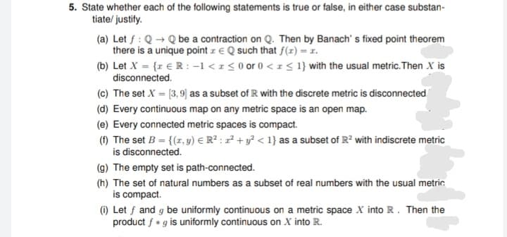 5. State whether each of the following statements is true or false, in either case substan-
tiate/ justify.
(a) Let f : Q + Q be a contraction on Q. Then by Banach' s fixed point theorem
there is a unique point z € Q such that f(x) = x.
(b) Let X = {x € R : -1 < 1 < 0 or 0 <I< 1} with the usual metric. Then X is
disconnected.
(c) The set X = [3, 9] as a subset of R with the discrete metric is disconnected
(d) Every continuous map on any metric space is an open map.
(e) Every connected metric spaces is compact.
(f) The set B = {(z, y) E R² : z² + y² < 1} as a subset of R² with indiscrete metric
is disconnected.
(g) The empty set is path-connected.
(h) The set of natural numbers as a subset of real numbers with the usual metric.
is compact.
(1) Let f and g be uniformly continuous on a metric space X into R. Then the
product f * g is uniformly continuous on X into R.
