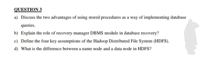 QUESTION 3
a) Discuss the two advantages of using stored procedures as a way of implementing database
queries.
b) Explain the role of recovery manager DBMS module in database recovery?
c) Define the four key assumptions of the Hadoop Distributed File System (HDFS).
d) What is the difference between a name node and a data node in HDFS?
