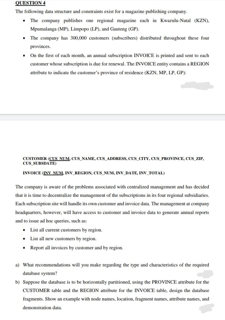 QUESTION 4
The following data structure and constraints exist for a magazine publishing company.
The company publishes one regional magazine each in Kwazulu-Natal (KZN),
Mpumalanga (MP), Limpopo (LP), and Gauteng (GP).
The company has 300,000 customers (subscribers) distributed throughout these four
provinces.
On the first of each month, an annual subscription INVOICE is printed and sent to each
customer whose subscription is due for renewal. The INVOICE entity contains a REGION
attribute to indicate the customer's province of residence (KZN, MP, LP, GP):
CUSTOMER (CUS NUM, CUS_NAME, CUS_ADDRESS, CUS_CITY, CUS_PROVINCE, CUS_ZIP,
CUS SUBSDATE)
INVOICE (INV NUM, INV_REGION, CUS_NUM, INV_DATE, INV_TOTAL)
The company is aware of the problems associated with centralized management and has decided
that it is time to decentralize the management of the subscriptions in its four regional subsidiaries.
Each subscription site will handle its own customer and invoice data. The management at company
headquarters, however, will have access to customer and invoice data to generate annual reports
and to issue ad hoc queries, such as:
List all current customers by region.
List all new customers by region.
Report all invoices by customer and by region.
a) What recommendations will you make regarding the type and characteristics of the required
database system?
b) Suppose the database is to be horizontally partitioned, using the PROVINCE attribute for the
CUSTOMER table and the REGION attribute for the INVOICE table, design the database
fragments. Show an example with node names, location, fragment names, attribute names, and
demonstration data.
