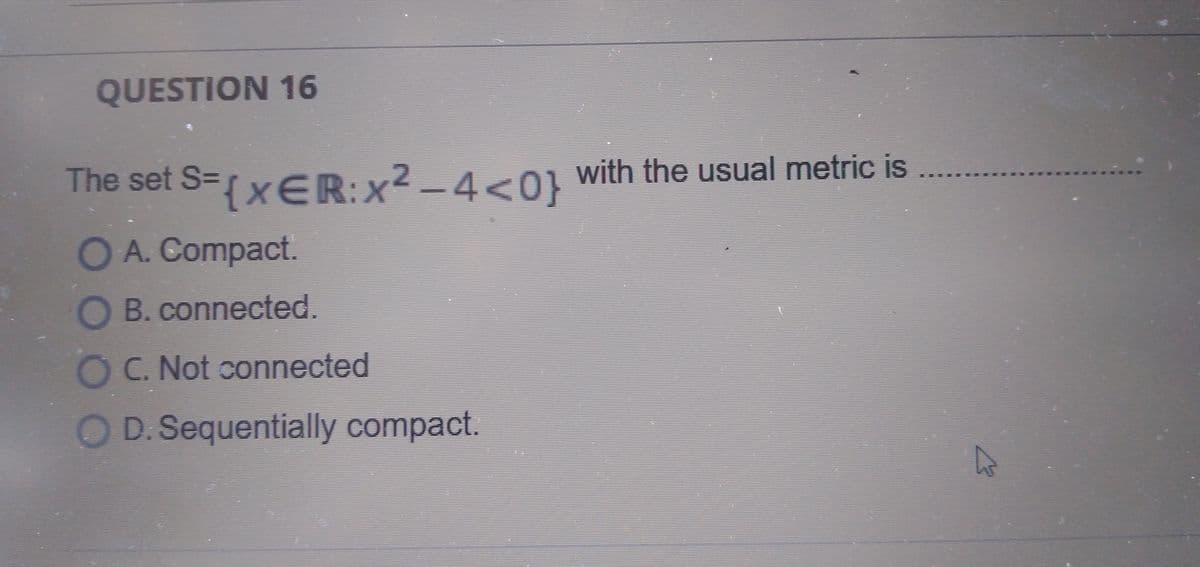 QUESTION 16
The set S=xER:x² – 4<01 with the usual metric is
OA. Compact.
O B. connected.
C. Not connected
O D.Sequentially compact.
OOO0
