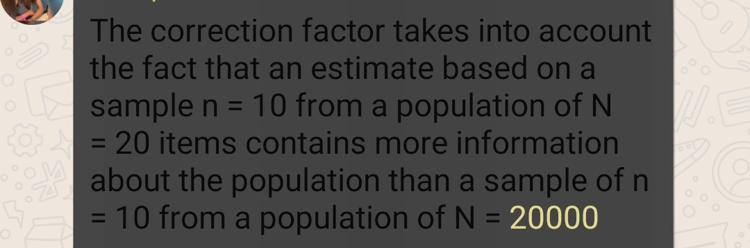 The correction factor takes into account
the fact that an estimate based on a
sample n = 10 from a population of N
= 20 items contains more information
%3D
%3D
about the population than a sample of n
= 10 from a population of N = 20000
