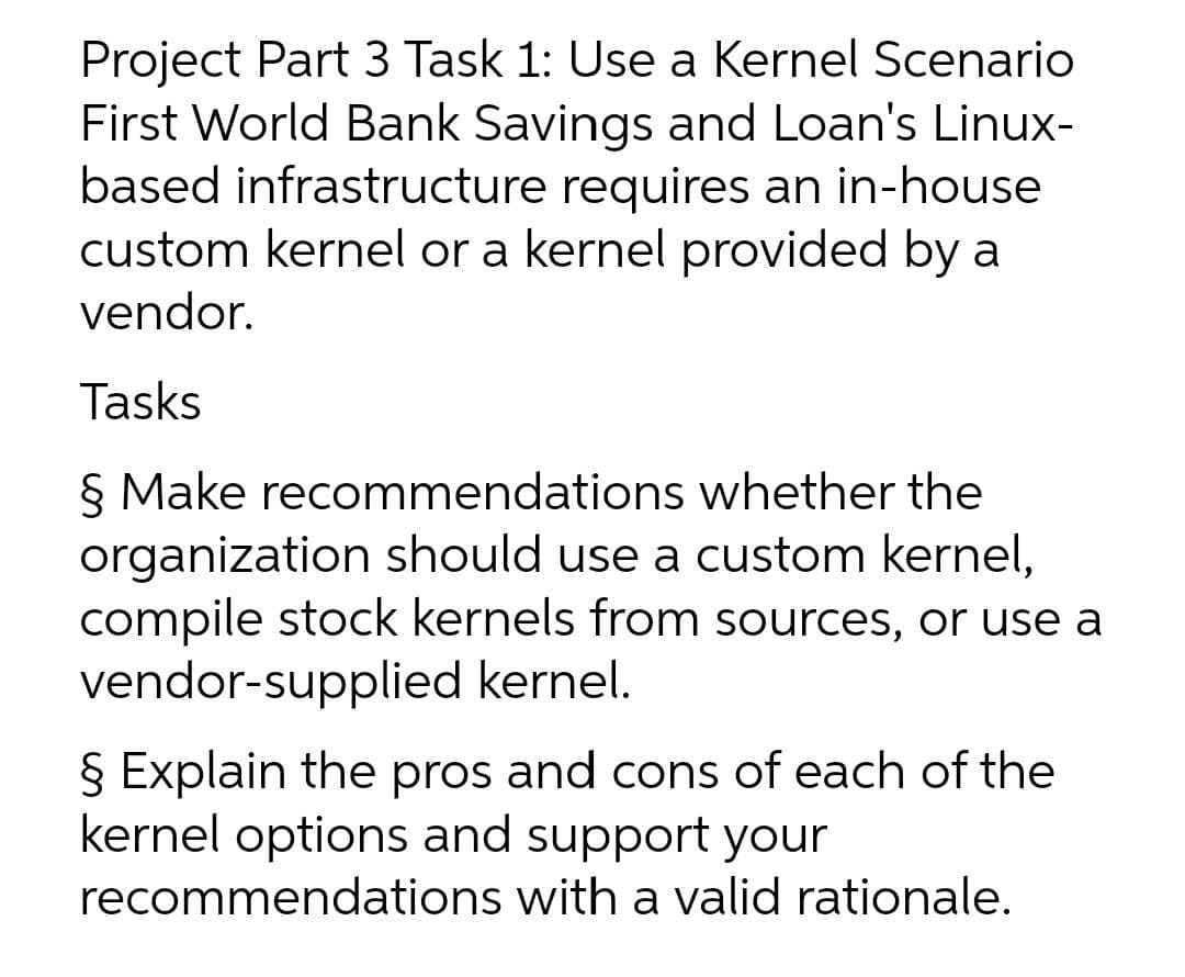 Project Part 3 Task 1: Use a Kernel Scenario
First World Bank Savings and Loan's Linux-
based infrastructure requires an in-house
custom kernel or a kernel provided by a
vendor.
Tasks
§ Make recommendations whether the
organization should use a custom kernel,
compile stock kernels from sources, or use a
vendor-supplied kernel.
§ Explain the pros and cons of each of the
kernel options and support your
recommendations with a valid rationale.
