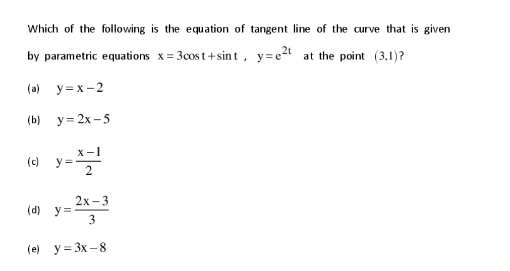 Which of the following is the equation of tangent line of the curve that is given
by parametric equations x= 3cost+sint , y=e2t at the point (3,1)?
(a)
у3х -2
(b)
y = 2x – 5
X-1
y =
2
(c)
2х -3
y =
3
(d)
(e) y = 3x – 8
