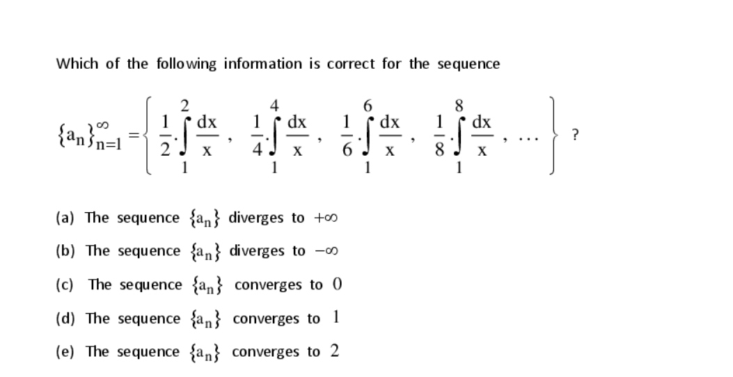 Which of the following information is correct for the sequence
2
dx
4
1
dx
6.
1
dx
8
1
dx
{an}n=l
6.
1
X
X
X
8
(a) The sequence {an} diverges to +o
(b) The sequence {an} diverges to -0
(c) The sequence {an} converges to 0
(d) The sequence {an} converges to 1
(e) The sequence {an} converges to 2
