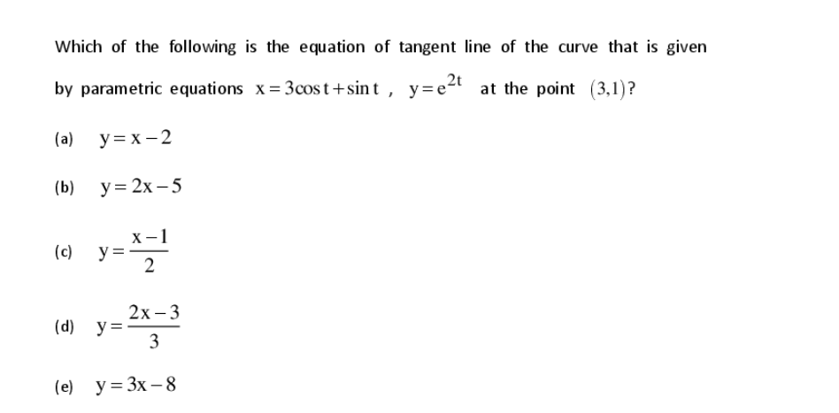 Which of the following is the equation of tangent line of the curve that is given
by parametric equations x= 3cost+sint , y=et at the point (3,1)?
(a) y= x - 2
(b) y= 2x – 5
х —1
y =
2
(c)
() y=2-3
(е) у%3D Зх — 8
