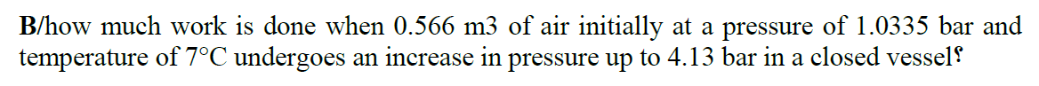 B/how much work is done when 0.566 m3 of air initially at a pressure of 1.0335 bar and
temperature of 7°C undergoes an increase in pressure up to 4.13 bar in a closed vessel!
