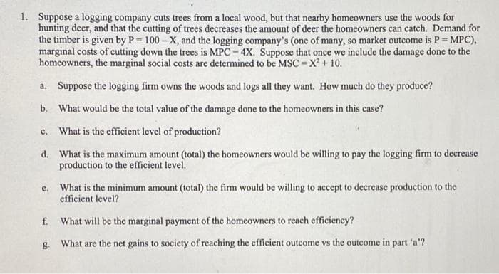 1. Suppose a logging company cuts trees from a local wood, but that nearby homeowners use the woods for
hunting deer, and that the cutting of trees decreases the amount of deer the homeowners can catch. Demand for
the timber is given by P= 100 – X, and the logging company's (one of many, so market outcome is P = MPC),
marginal costs of cutting down the trees is MPC - 4X. Suppose that once we include the damage done to the
homeowners, the marginal social costs are determined to be MSC = X + 10.
a. Suppose the logging firm owns the woods and logs all they want. How much do they produce?
b. What would be the total value of the damage done to the homeowners in this case?
What is the efficient level of production?
с.
d. What is the maximum amount (total) the homeowners would be willing to pay the logging firm to decrease
production to the efficient level.
What is the minimum amount (total) the firm would be willing to accept to decrease production to the
efficient level?
c.
f. What will be the marginal payment of the homeowners to reach efficiency?
g. What are the net gains to society of reaching the efficient outcome vs the outcome in part 'a'?
