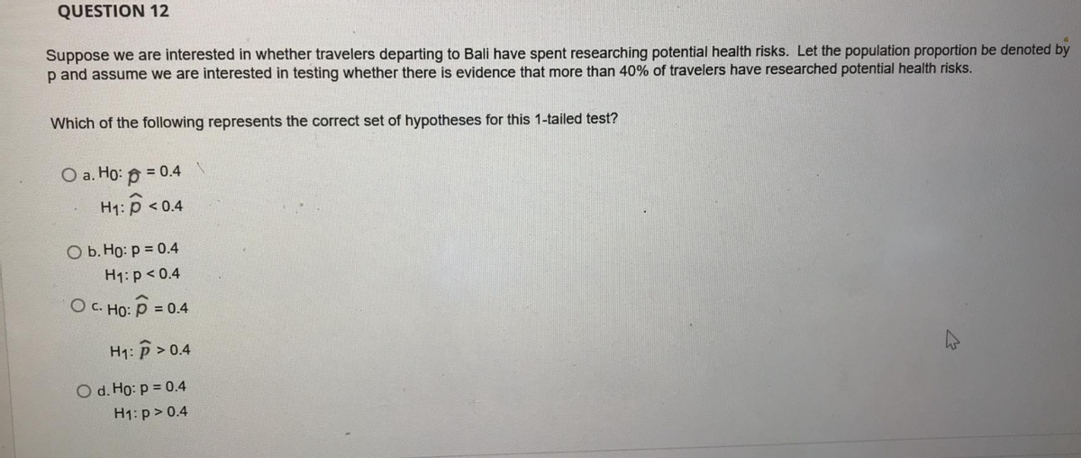 QUESTION 12
Suppose we are interested in whether travelers departing to Bali have spent researching potential health risks. Let the population proportion be denoted by
p and assume we are interested in testing whether there is evidence that more than 40% of travelers have researched potential health risks.
Which of the following represents the correct set of hypotheses for this 1-tailed test?
O a. Ho: 0 = 0.4
H: р <0.4
ОБ. Но: р %3D 0.4
H1: p < 0.4
O c. Ho: P =
= 0.4
H1: P> 0.4
O d. Ho: p = 0.4
H1: p> 0.4
