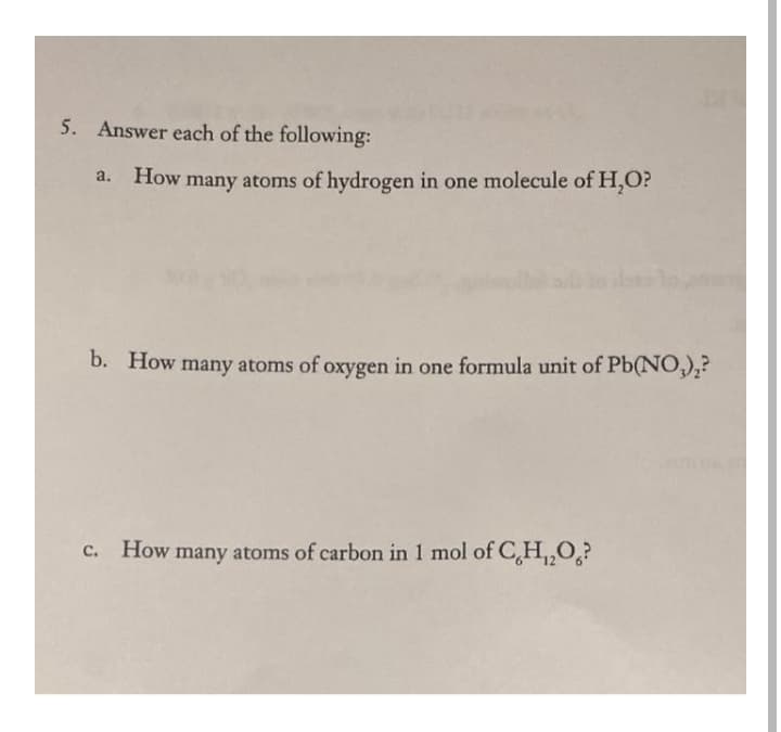 5. Answer each of the following:
a. How many atoms of hydrogen in one molecule of H,O?
b. How many atoms of oxygen in one formula unit of Pb(NO,),?
c. How
many atoms of carbon in 1 mol of C,H,,O,?
