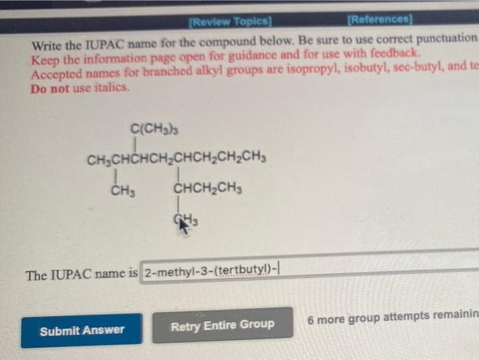 [Review Topics)
References)
Write the IUPAC name for the compound below. Be sure to use correct punctuation.
Keep the information page open for guidance and for use with feedback.
Accepted names for branched alkyl groups are isopropyl, isobutyl, sec-butyl, and te
Do not use italics.
C(CH3)3
CH;CHCHCH,CHCH,CH,CH,
ČH3
CHCH2CH3
The IUPAC name is 2-methyl-3-(tertbutyl)-
Retry Entire Group
6 more group attempts remainin
Submit Answer
