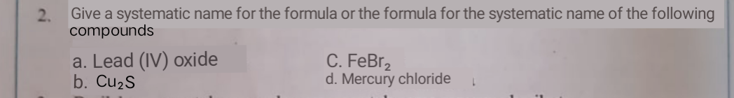 2.
Give a systematic name for the formula or the formula for the systematic name of the following
compounds
a. Lead (IV) oxide
b. Cu2S
C. FeBr2
d. Mercury chloride
