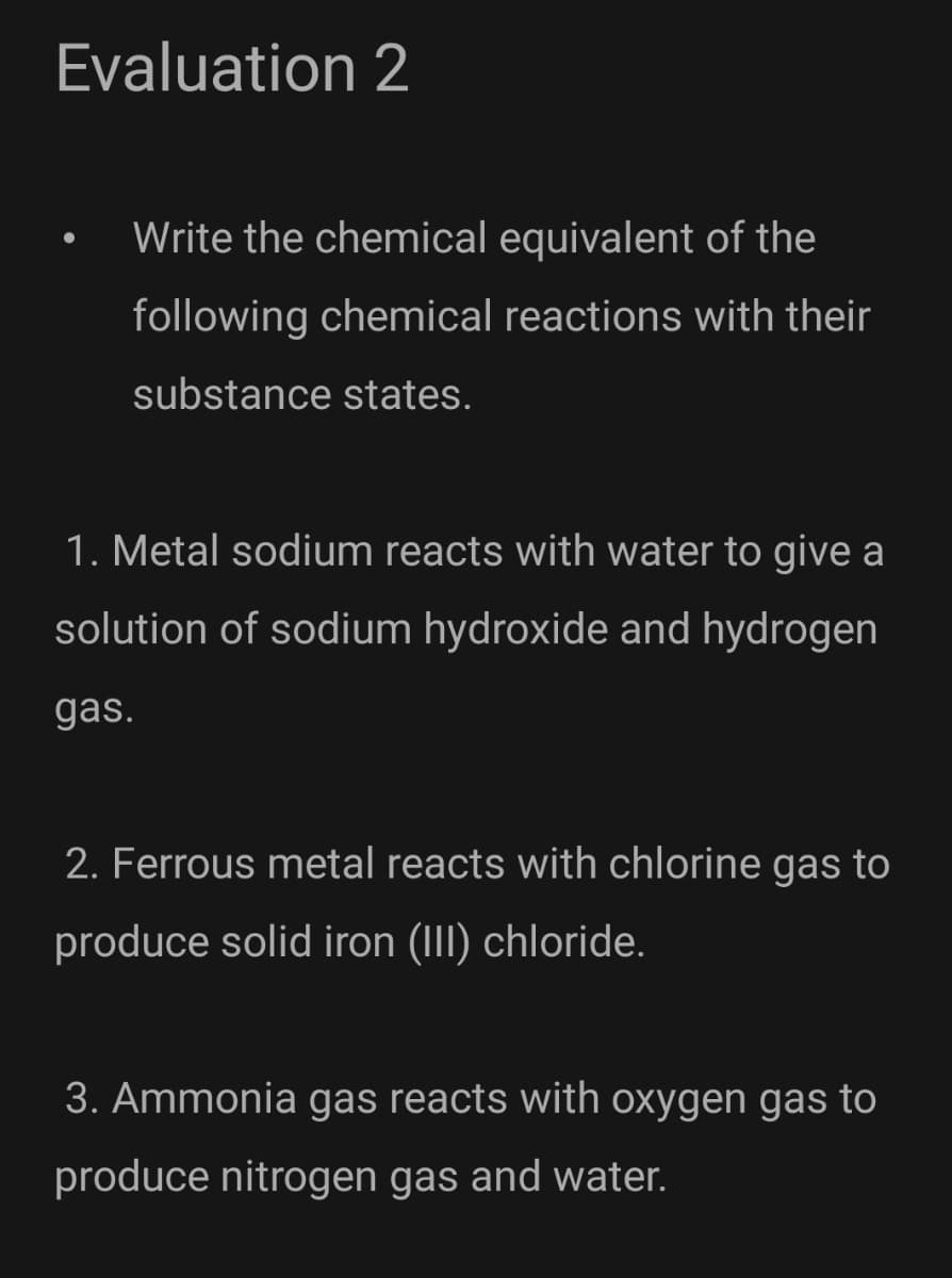 Evaluation 2
Write the chemical equivalent of the
following chemical reactions with their
substance states.
1. Metal sodium reacts with water to give a
solution of sodium hydroxide and hydrogen
gas.
2. Ferrous metal reacts with chlorine gas to
produce solid iron (III) chloride.
3. Ammonia gas reacts with oxygen gas to
produce nitrogen gas and water.
