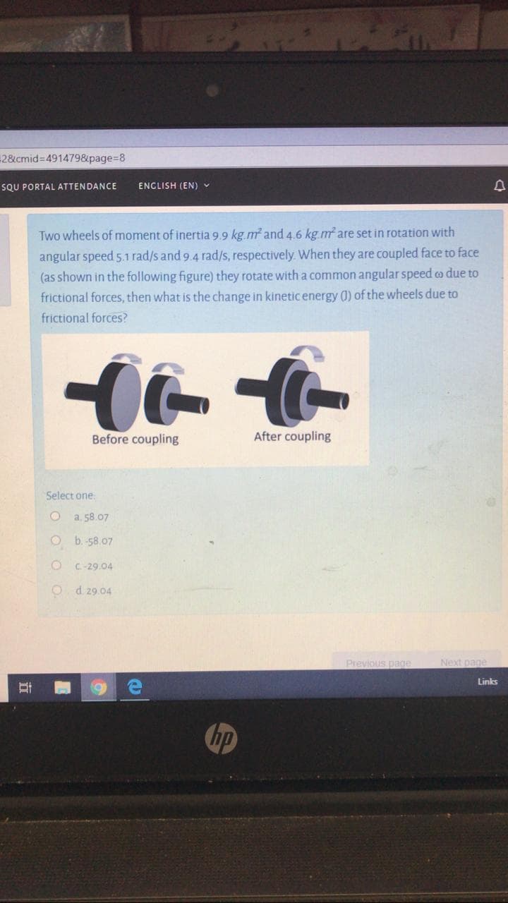 Two wheels of moment of inertia 9.9 kg.m and 4.6 kg.m are set in rotation with
angular speed 5.1 rad/s and 9.4 rad/s, respectively When they are coupled face to face
(as shown in the following figure) they rotate witha common angular speed co due to
frictional forces, then what is the change in kinetic energy (0) of the wheels due to
frictional forces?
Before coupling
After coupling
Select one.
a. 58.07
O b.-58.07
C-29.04
O d 29.04
