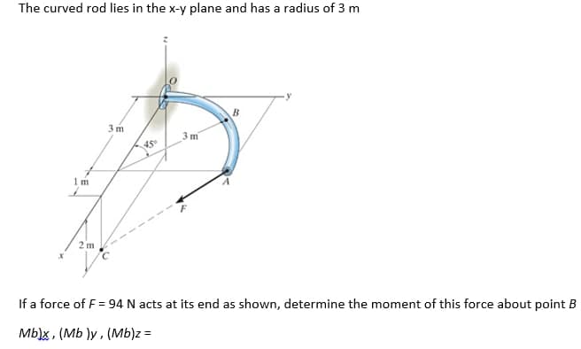 The curved rod lies in the x-y plane and has a radius of 3 m
B.
3 m
3 m
45
1 m
2 m
If a force of F = 94 N acts at its end as shown, determine the moment of this force about point B
Mb)x , (Mb )y , (Mb)z =
