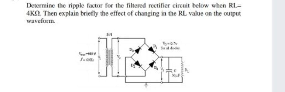Determine the ripple factor for the filtered rectifier circuit below when RL=
4KO. Then explain briefly the effect of changing in the RL value on the output
waveform.
5:1
for sl dodes
1-60
50uF
