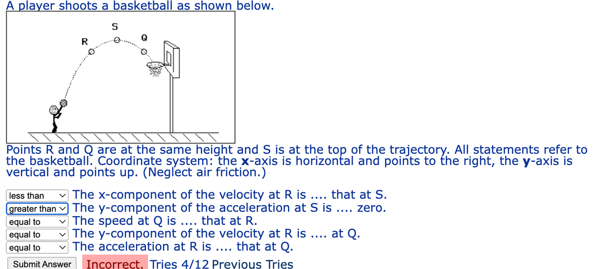 A player shoots a basketball as shown below.
R
S
Points R and Q are at the same height and S is at the top of the trajectory. All statements refer to
the basketball. Coordinate system: the x-axis is horizontal and points to the right, the y-axis is
vertical and points up. (Neglect air friction.)
less than ✓ The x-component of the velocity at R is .... that at S.
[greater than The y-component of the acceleration at S is .... zero.
equal to
The speed at Q is .... that at R.
at Q.
equal to
equal to
The y-component of the velocity at R is
The acceleration at R is .... that at Q.
Submit Answer Incorrect. Tries 4/12 Previous Tries