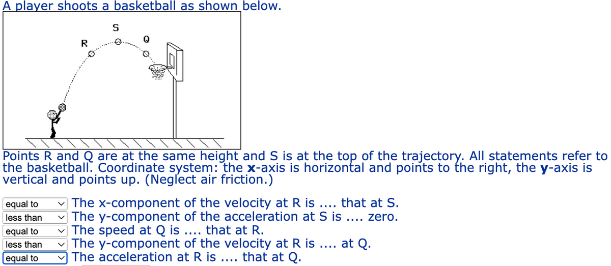 A player shoots a basketball as shown below.
R
equal to
less than
equal to
less than
equal to
S
Points R and Q are at the same height and S is at the top of the trajectory. All statements refer to
the basketball. Coordinate system: the x-axis is horizontal and points to the right, the y-axis is
vertical and points up. (Neglect air friction.)
The x-component of the velocity at R is .... that at S.
The y-component of the acceleration at S is .... zero.
The speed at Q is .... that at R.
at Q.
The y-component of the velocity at R is
The acceleration at R is .... that at Q.