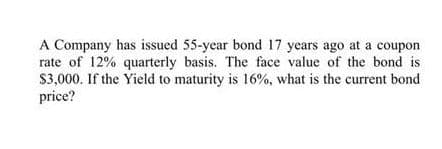 A Company has issued 55-year bond 17 years ago at a coupon
rate of 12% quarterly basis. The face value of the bond is
$3,000. If the Yield to maturity is 16%, what is the current bond
price?
