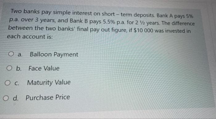 Two banks pay simple interest on short-term deposits. Bank A pays 5%
p.a. over 3 years, and Bank B pays 5.5% p.a. for 2 12 years. The difference
between the two banks' final pay out figure, if $10 000 was invested in
each account is:
O a. Balloon Payment
O b. Face Value
OC. Maturity Value
O d. Purchase Price